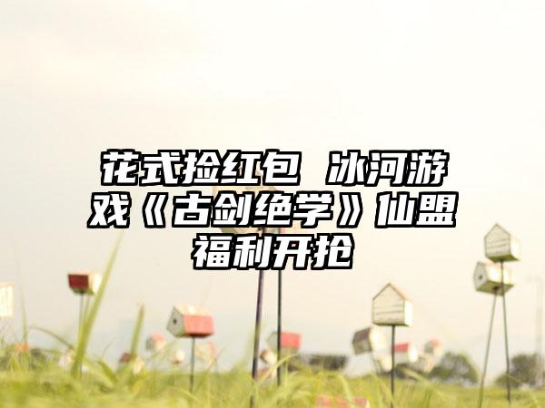 花式捡红包 冰河游戏《古剑绝学》仙盟福利开抢
