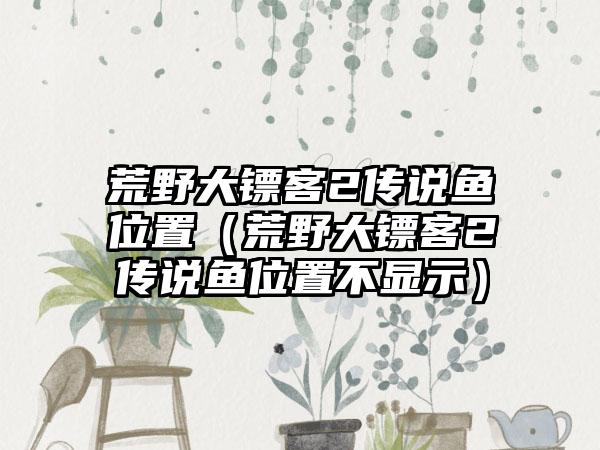 荒野大镖客2传说鱼位置（荒野大镖客2传说鱼位置不显示）
