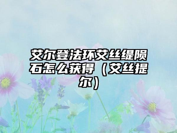 艾尔登法环艾丝缇陨石怎么获得（艾丝提尔）