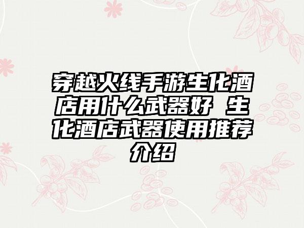 穿越火线手游生化酒店用什么武器好 生化酒店武器使用推荐介绍