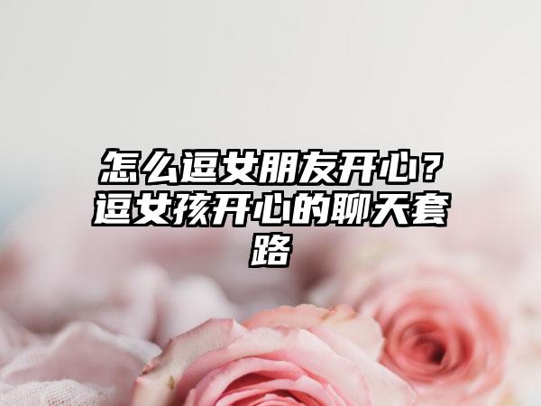 怎么逗女朋友开心？逗女孩开心的聊天套路