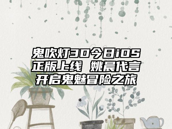 鬼吹灯3D今日iOS正版上线 姚晨代言开启鬼魅冒险之旅