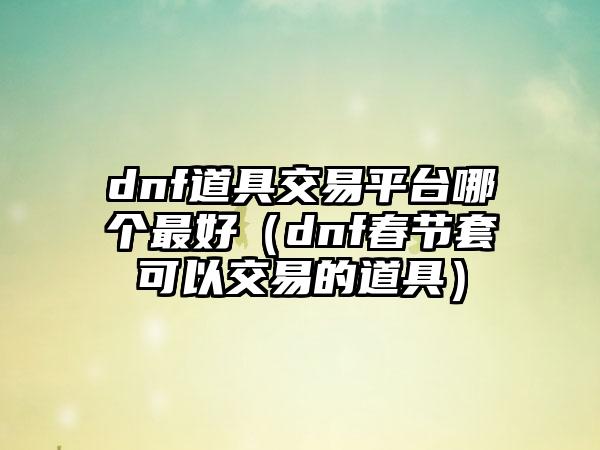 dnf道具交易平台哪个最好（dnf春节套可以交易的道具）