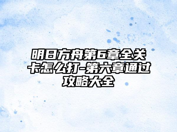 明日方舟第6章全关卡怎么打-第六章通过攻略大全