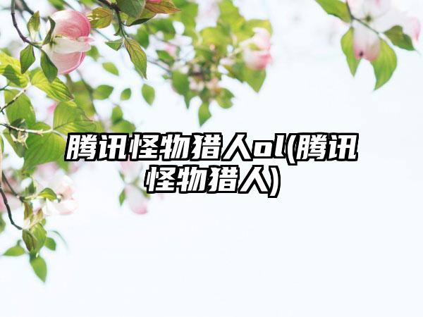 腾讯怪物猎人ol(腾讯怪物猎人)