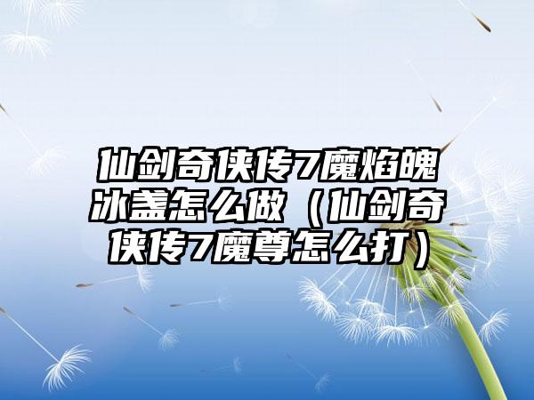 仙剑奇侠传7魔焰魄冰盏怎么做（仙剑奇侠传7魔尊怎么打）