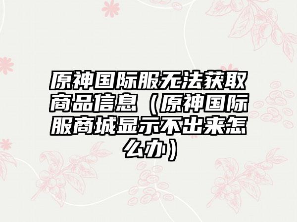 原神国际服无法获取商品信息（原神国际服商城显示不出来怎么办）