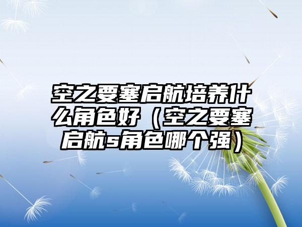 空之要塞启航培养什么角色好（空之要塞启航s角色哪个强）