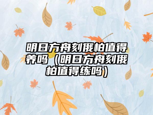 明日方舟刻俄柏值得养吗（明日方舟刻俄柏值得练吗）