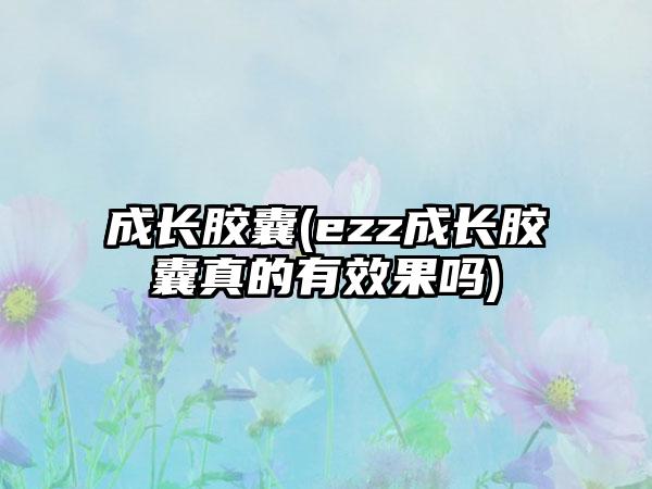 成长胶囊(ezz成长胶囊真的有效果吗)
