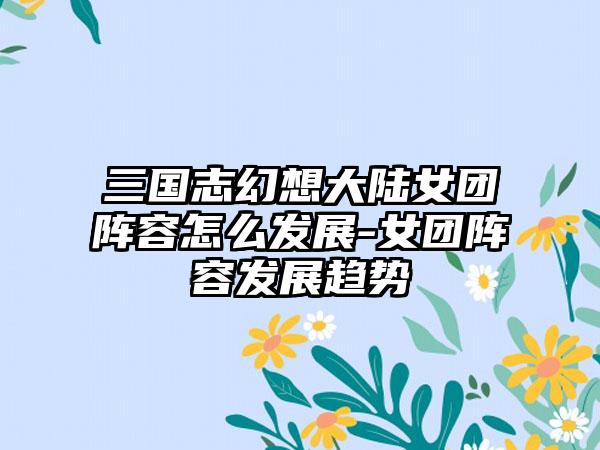 三国志幻想大陆女团阵容怎么发展-女团阵容发展趋势