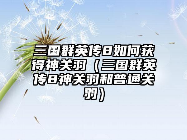 三国群英传8如何获得神关羽（三国群英传8神关羽和普通关羽）