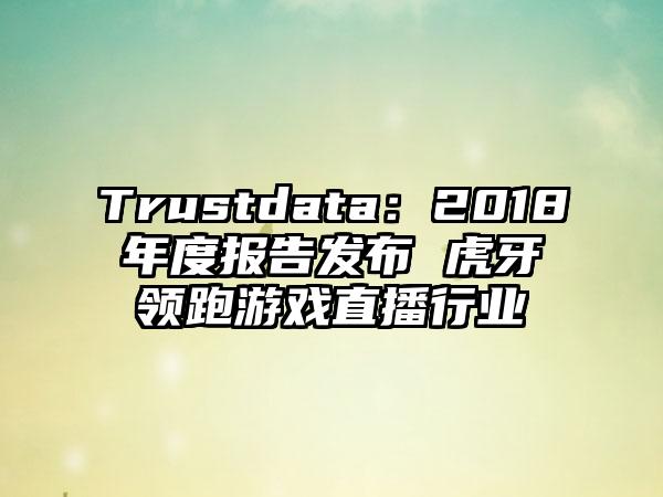 Trustdata：2018年度报告发布 虎牙领跑游戏直播行业