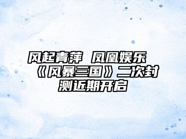 风起青萍 凤凰娱乐《风暴三国》二次封测近期开启