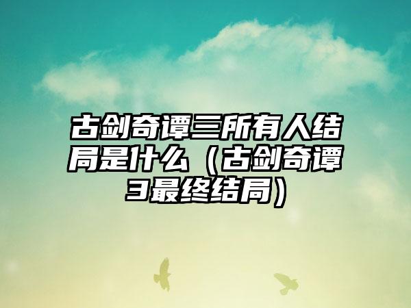 古剑奇谭三所有人结局是什么（古剑奇谭3最终结局）