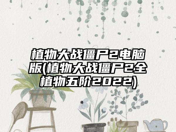 植物大战僵尸2电脑版(植物大战僵尸2全植物五阶2022)