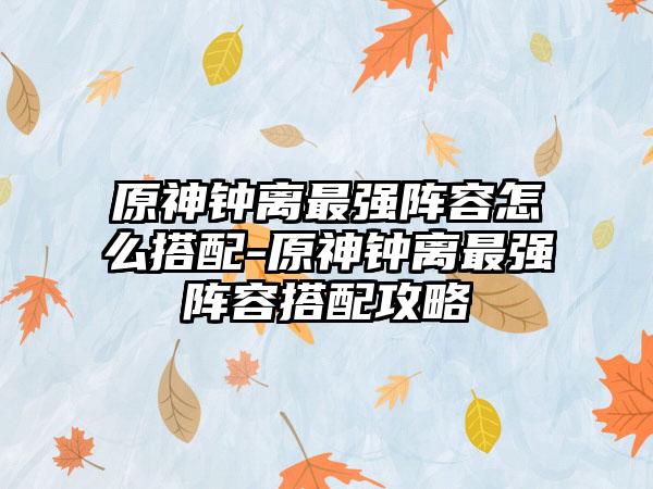 原神钟离最强阵容怎么搭配-原神钟离最强阵容搭配攻略