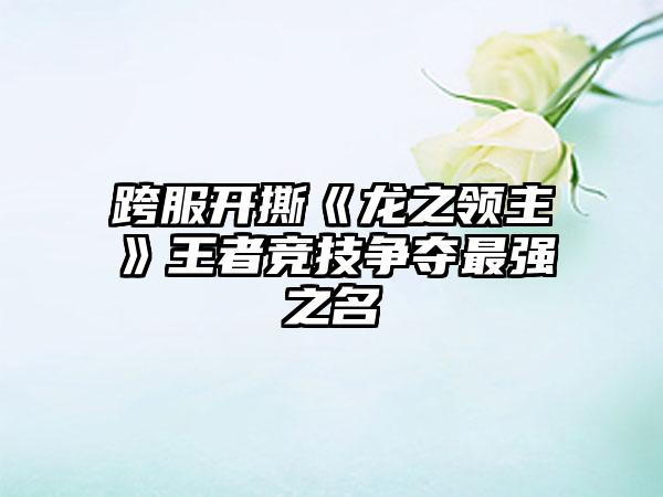 跨服开撕《龙之领主》王者竞技争夺最强之名