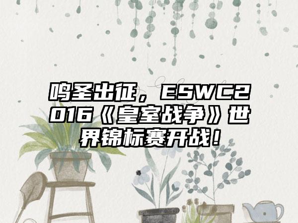 鸣圣出征，ESWC2016《皇室战争》世界锦标赛开战！