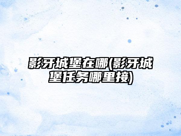 影牙城堡在哪(影牙城堡任务哪里接)