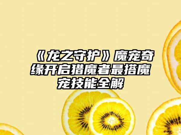 《龙之守护》魔宠奇缘开启猎魔者最搭魔宠技能全解