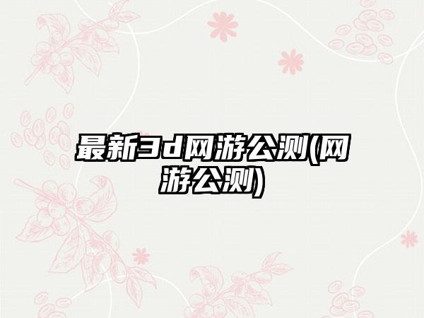最新3d网游公测(网游公测)