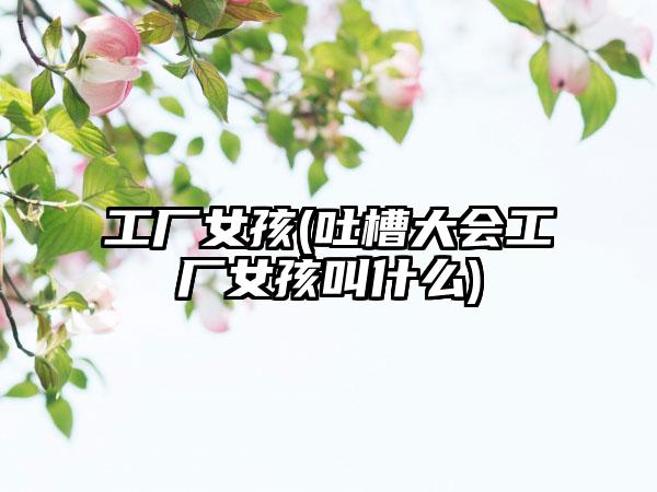 工厂女孩(吐槽大会工厂女孩叫什么)