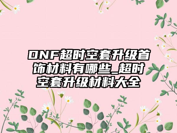 DNF超时空套升级首饰材料有哪些_超时空套升级材料大全