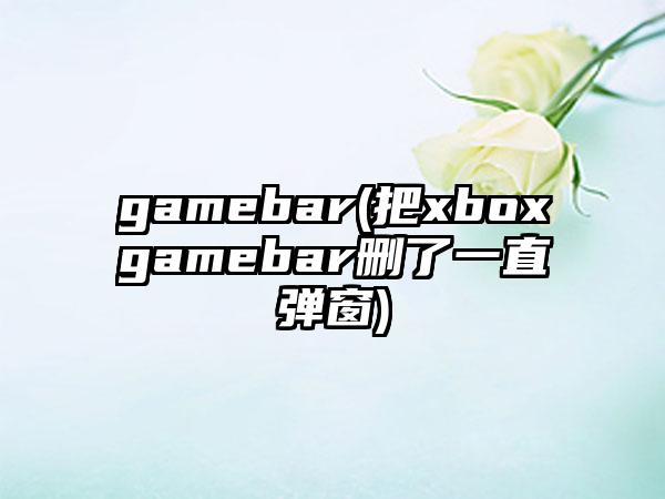 gamebar(把xboxgamebar删了一直弹窗)