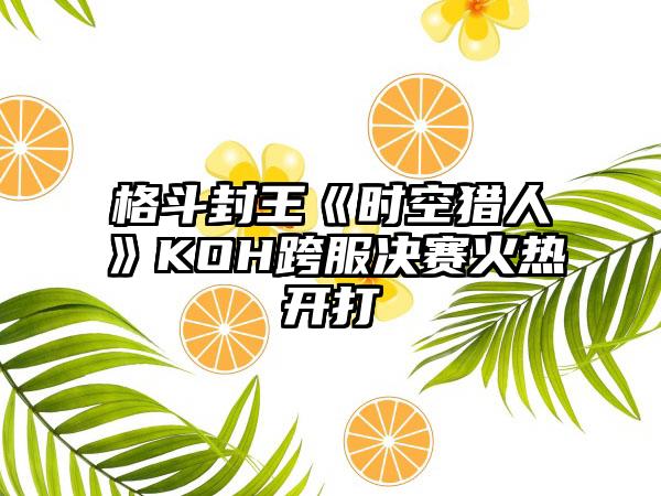 格斗封王《时空猎人》KOH跨服决赛火热开打