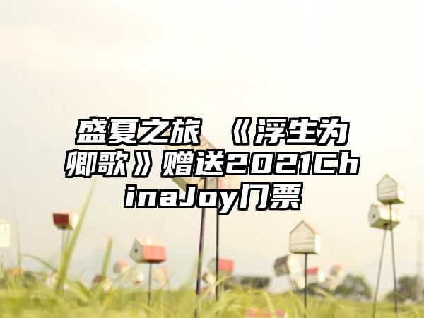 盛夏之旅 《浮生为卿歌》赠送2021ChinaJoy门票