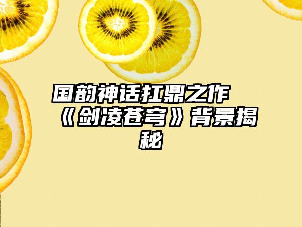 国韵神话扛鼎之作《剑凌苍穹》背景揭秘