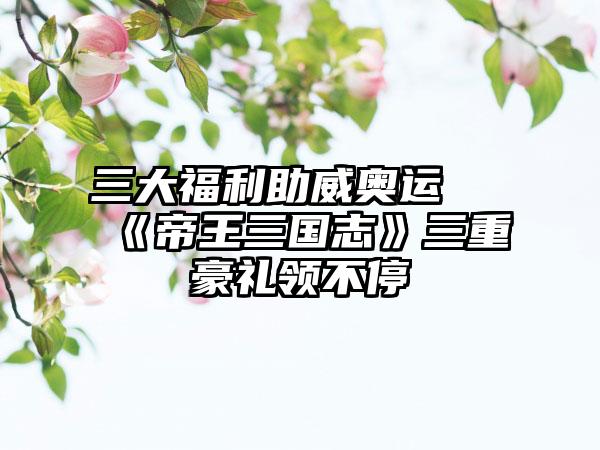 三大福利助威奥运 《帝王三国志》三重豪礼领不停