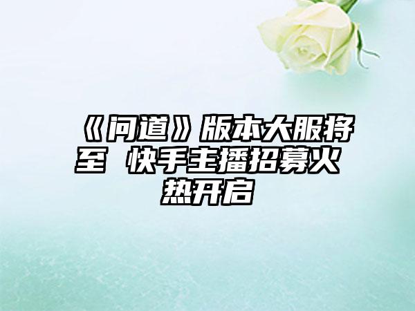 《问道》版本大服将至 快手主播招募火热开启