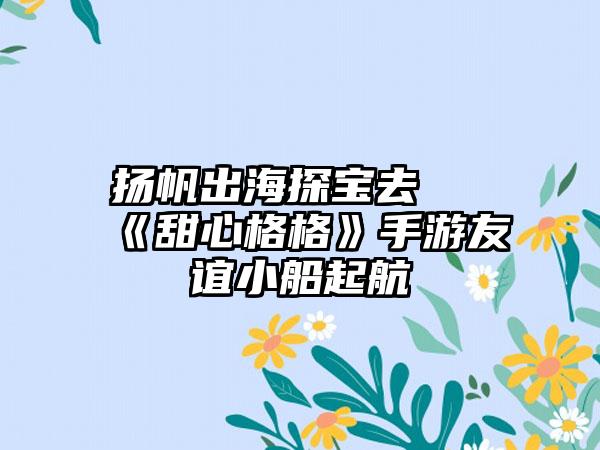 扬帆出海探宝去 《甜心格格》手游友谊小船起航
