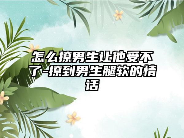 怎么撩男生让他受不了-撩到男生腿软的情话