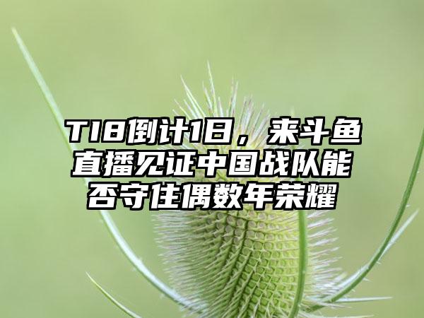 TI8倒计1日，来斗鱼直播见证中国战队能否守住偶数年荣耀