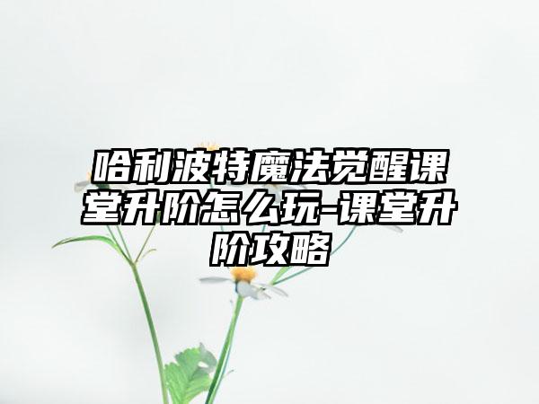 哈利波特魔法觉醒课堂升阶怎么玩-课堂升阶攻略