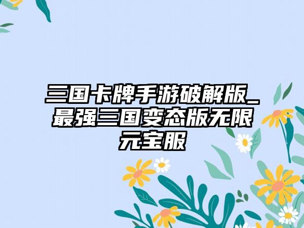 三国卡牌手游破解版_最强三国变态版无限元宝服