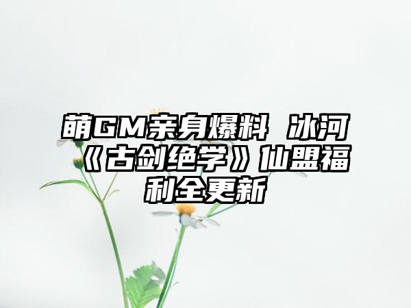 萌GM亲身爆料 冰河《古剑绝学》仙盟福利全更新