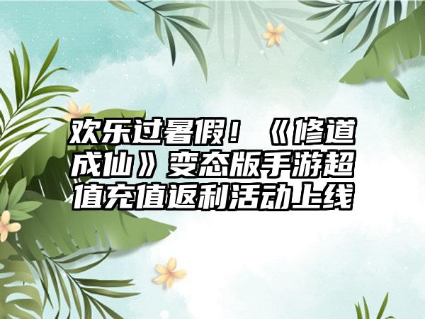 欢乐过暑假！《修道成仙》变态版手游超值充值返利活动上线