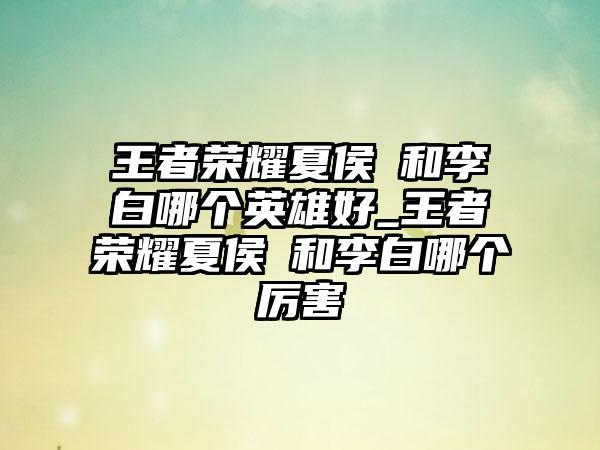 王者荣耀夏侯惇和李白哪个英雄好_王者荣耀夏侯惇和李白哪个厉害