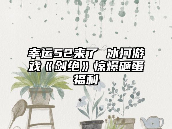 幸运52来了 冰河游戏《剑绝》惊爆砸蛋福利