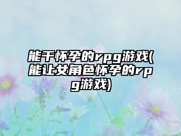 能干怀孕的rpg游戏(能让女角色怀孕的rpg游戏)