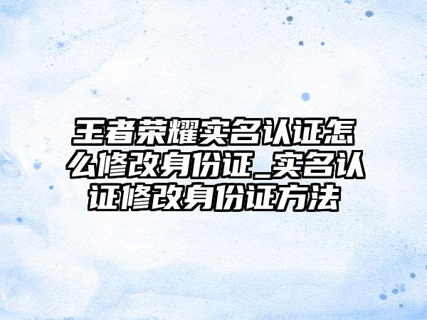 王者荣耀实名认证怎么修改身份证_实名认证修改身份证方法