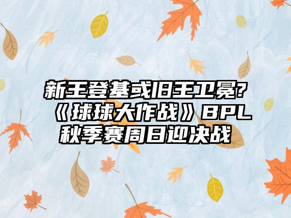 新王登基或旧王卫冕?《球球大作战》BPL秋季赛周日迎决战