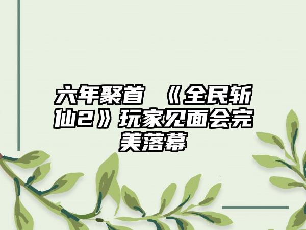 六年聚首 《全民斩仙2》玩家见面会完美落幕