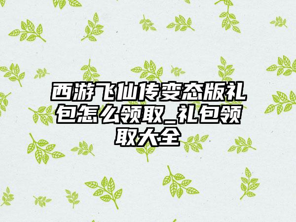 西游飞仙传变态版礼包怎么领取_礼包领取大全