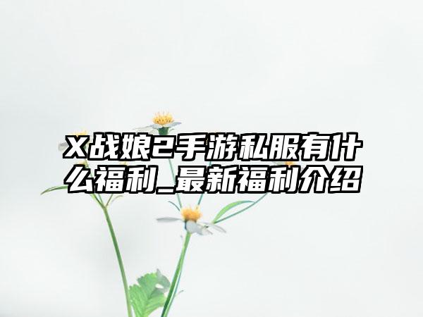 X战娘2手游私服有什么福利_最新福利介绍