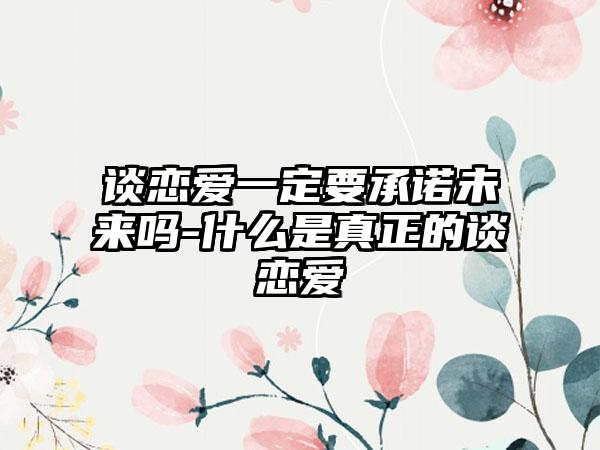 谈恋爱一定要承诺未来吗-什么是真正的谈恋爱